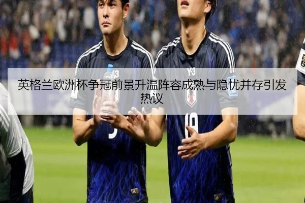 英格兰欧洲杯争冠前景升温阵容成熟与隐忧并存引发热议